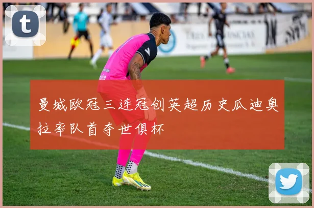 曼城欧冠三连冠创英超历史瓜迪奥拉率队首夺世俱杯