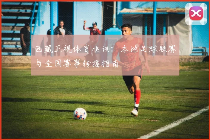 西藏卫视体育快讯：本地足球联赛与全国赛事转播指南