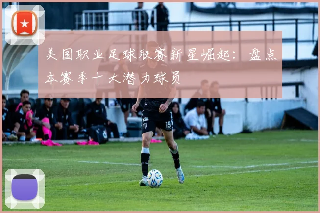 美国职业足球联赛新星崛起：盘点本赛季十大潜力球员