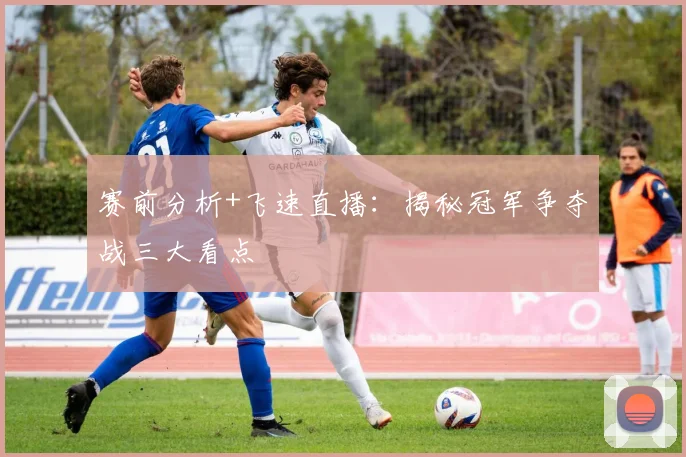 赛前分析+飞速直播：揭秘冠军争夺战三大看点