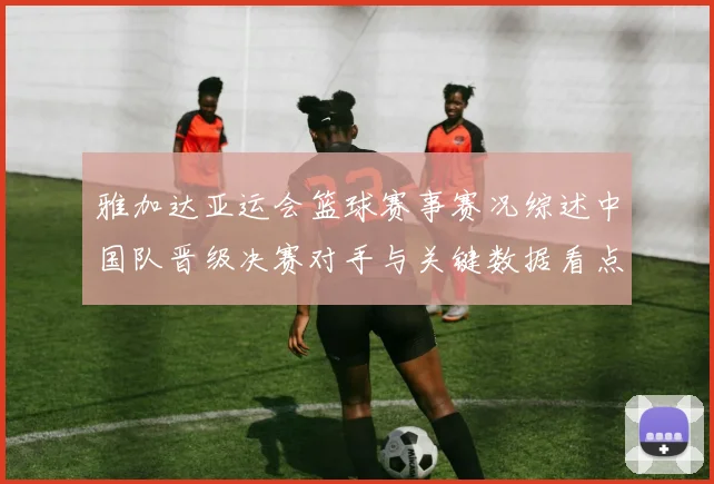 雅加达亚运会篮球赛事赛况综述中国队晋级决赛对手与关键数据看点